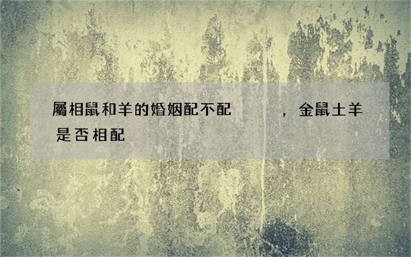 屬相鼠和羊的婚姻配不配，金鼠土羊是否相配